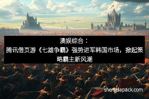 澳娱综合：腾讯借页游《七雄争霸》强势进军韩国市场，掀起策略霸主新风潮