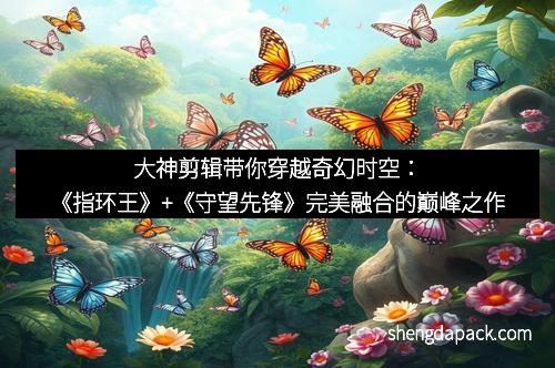 大神剪辑带你穿越奇幻时空：《指环王》+《守望先锋》完美融合的巅峰之作